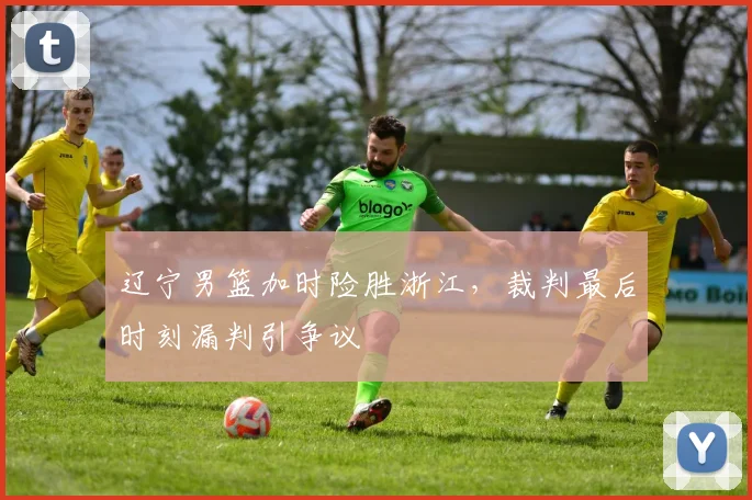 辽宁男篮加时险胜浙江，裁判最后时刻漏判引争议