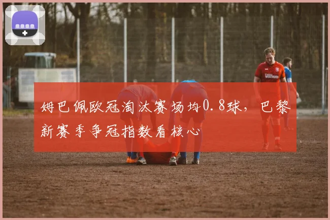 姆巴佩欧冠淘汰赛场均0.8球，巴黎新赛季争冠指数看核心