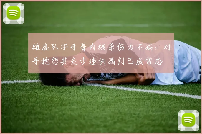 雄鹿队字母哥内线杀伤力不减，对手抱怨其走步违例漏判已成常态