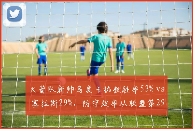火箭队新帅乌度卡执教胜率53% vs 塞拉斯29%，防守效率从联盟第29升至第12
